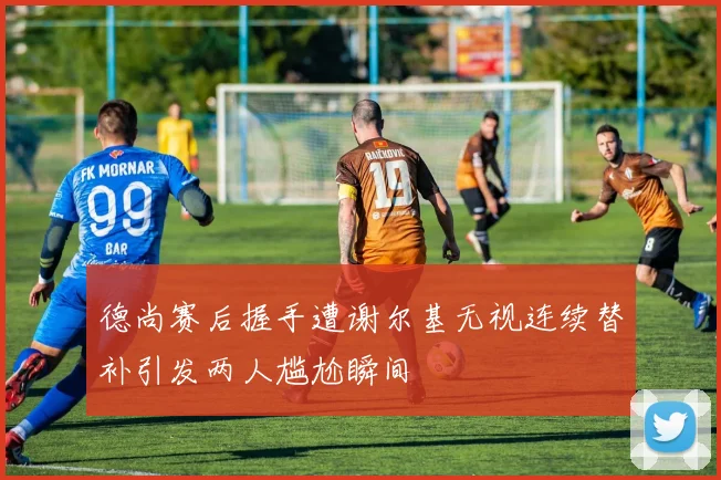 德尚赛后握手遭谢尔基无视连续替补引发两人尴尬瞬间
