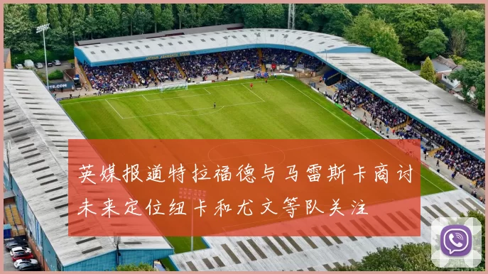 英媒报道特拉福德与马雷斯卡商讨未来定位纽卡和尤文等队关注
