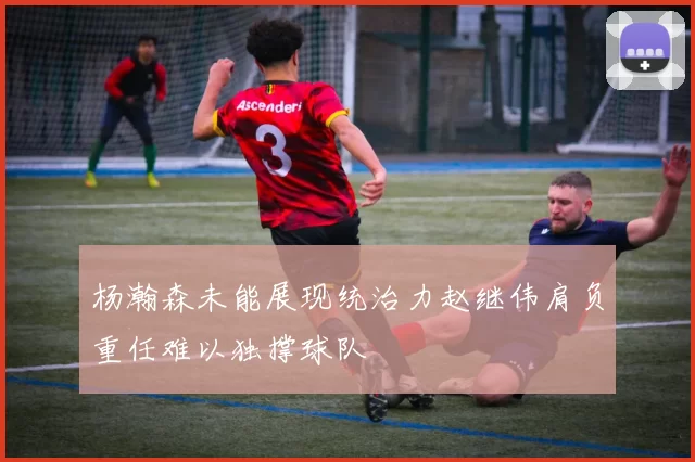 杨瀚森未能展现统治力赵继伟肩负重任难以独撑球队