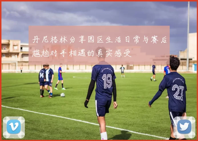 丹尼格林分享园区生活日常与赛后尴尬对手相遇的真实感受