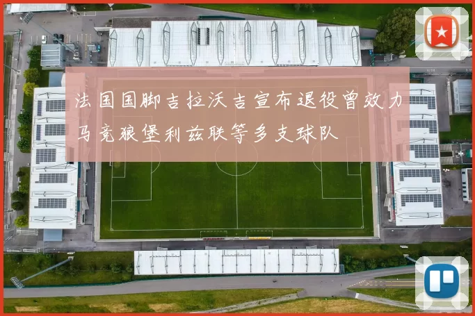 法国国脚吉拉沃吉宣布退役曾效力马竞狼堡利兹联等多支球队