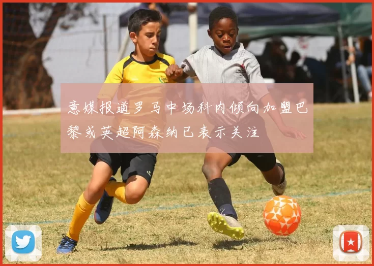 意媒报道罗马中场科内倾向加盟巴黎或英超阿森纳已表示关注