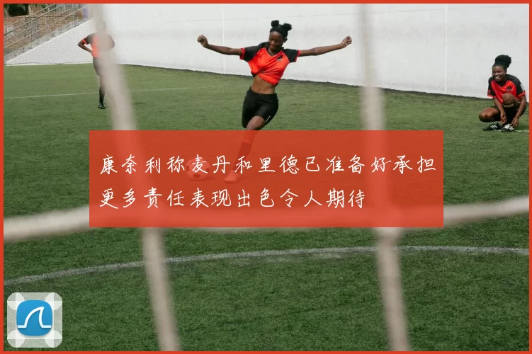 康奈利称麦丹和里德已准备好承担更多责任表现出色令人期待