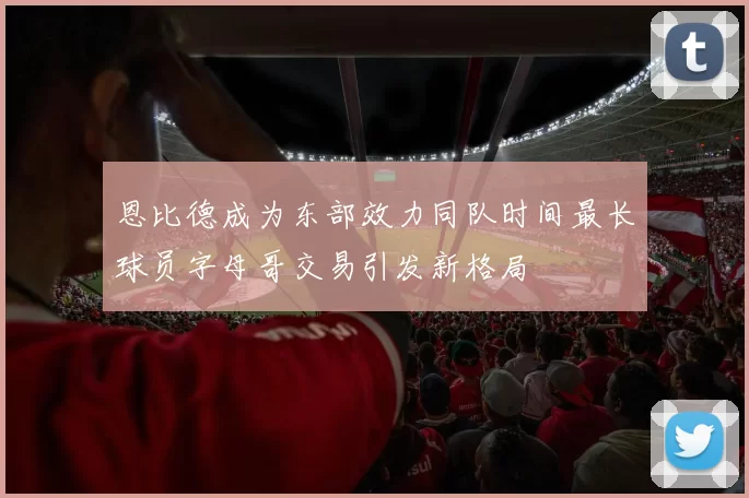 恩比德成为东部效力同队时间最长球员字母哥交易引发新格局