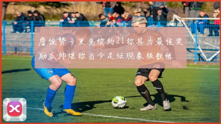 詹俊赞卡里克续约21称其为最佳奖励瓜帅堪称当今足坛现象级教练