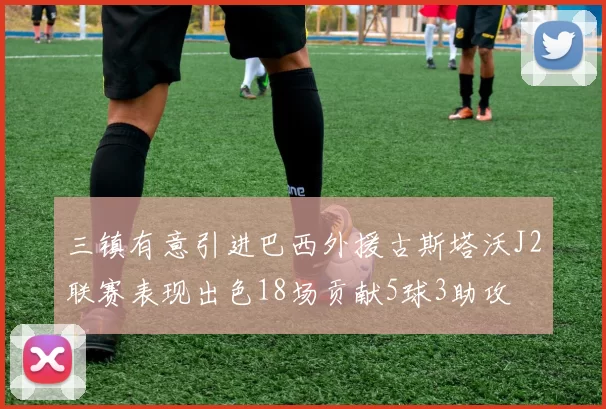 三镇有意引进巴西外援古斯塔沃J2联赛表现出色18场贡献5球3助攻