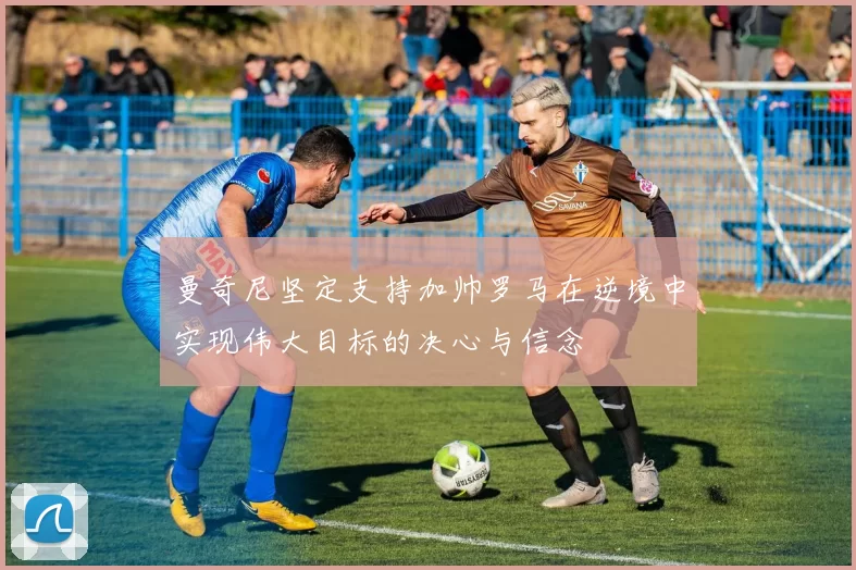 曼奇尼坚定支持加帅罗马在逆境中实现伟大目标的决心与信念
