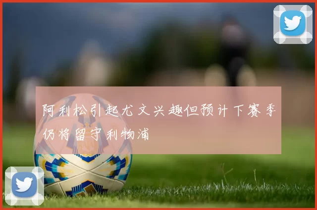 阿利松引起尤文兴趣但预计下赛季仍将留守利物浦