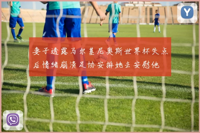 妻子透露马尔基尼奥斯世界杯失点后情绪崩溃足协安排她去安慰他