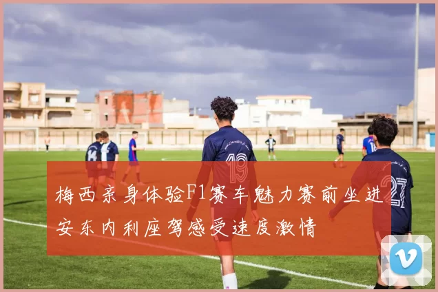 梅西亲身体验F1赛车魅力赛前坐进安东内利座驾感受速度激情