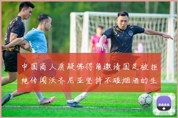 中国商人质疑佛得角邀请国足被拒绝传闻沃齐尼亚坚持不碰烟酒的生活方式
