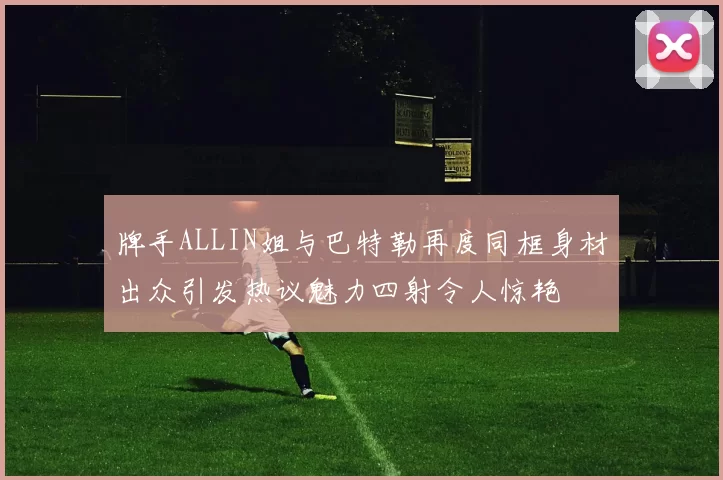 牌手ALLIN姐与巴特勒再度同框身材出众引发热议魅力四射令人惊艳
