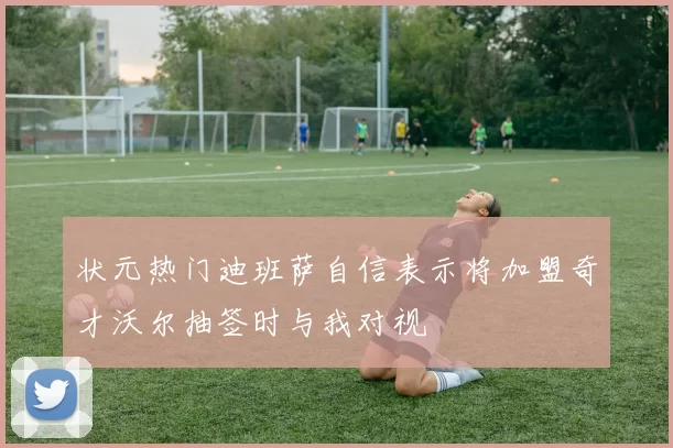状元热门迪班萨自信表示将加盟奇才沃尔抽签时与我对视