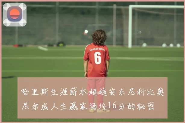 哈里斯生涯薪水超越安东尼科比奥尼尔成人生赢家场均16分的秘密