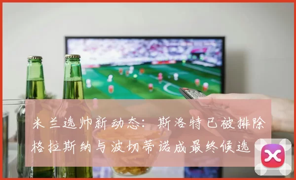 米兰选帅新动态：斯洛特已被排除格拉斯纳与波切蒂诺成最终候选