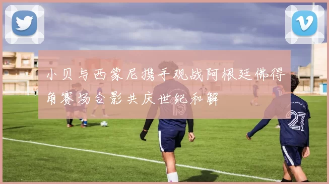 小贝与西蒙尼携手观战阿根廷佛得角赛场合影共庆世纪和解