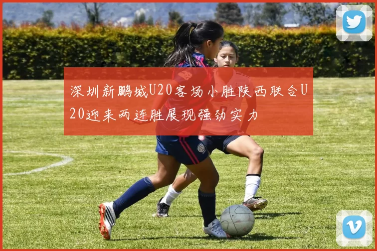 深圳新鹏城U20客场小胜陕西联合U20迎来两连胜展现强劲实力