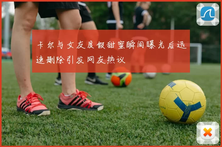 卡尔与女友度假甜蜜瞬间曝光后迅速删除引发网友热议