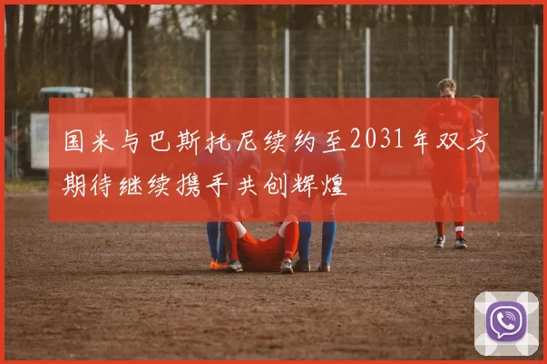 国米与巴斯托尼续约至2031年双方期待继续携手共创辉煌