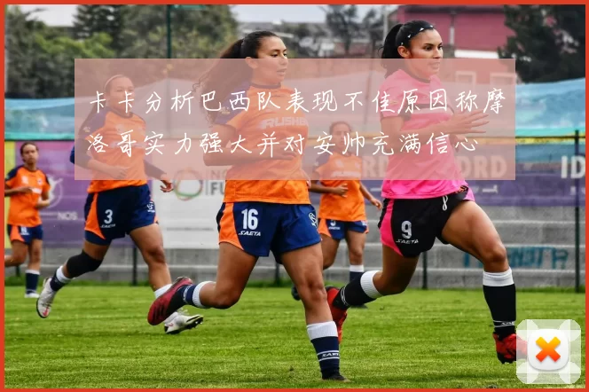 卡卡分析巴西队表现不佳原因称摩洛哥实力强大并对安帅充满信心