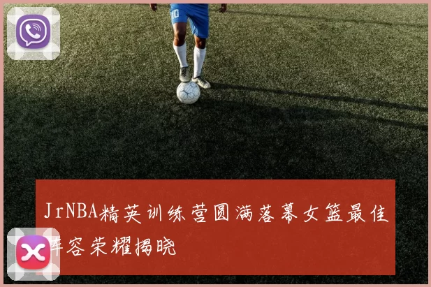 JrNBA精英训练营圆满落幕女篮最佳阵容荣耀揭晓